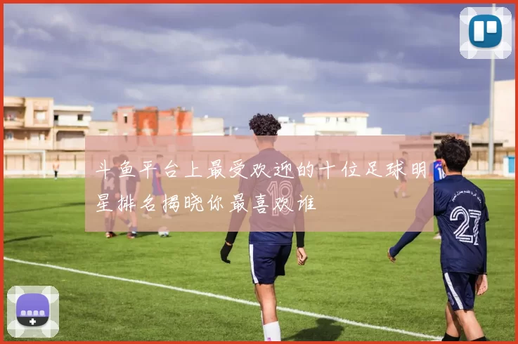 斗鱼平台上最受欢迎的十位足球明星排名揭晓你最喜欢谁