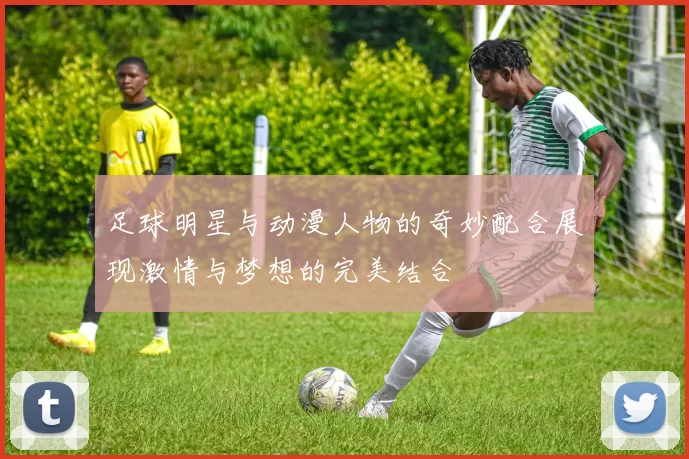 足球明星与动漫人物的奇妙配合展现激情与梦想的完美结合