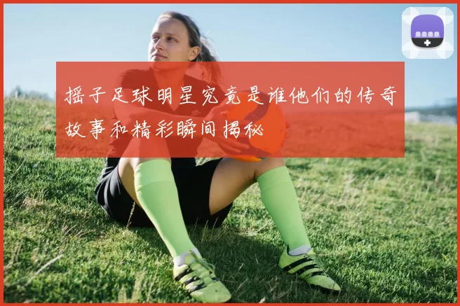 摇子足球明星究竟是谁他们的传奇故事和精彩瞬间揭秘