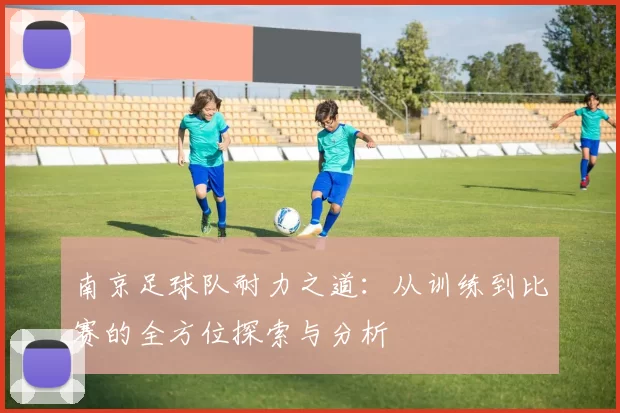 南京足球队耐力之道：从训练到比赛的全方位探索与分析