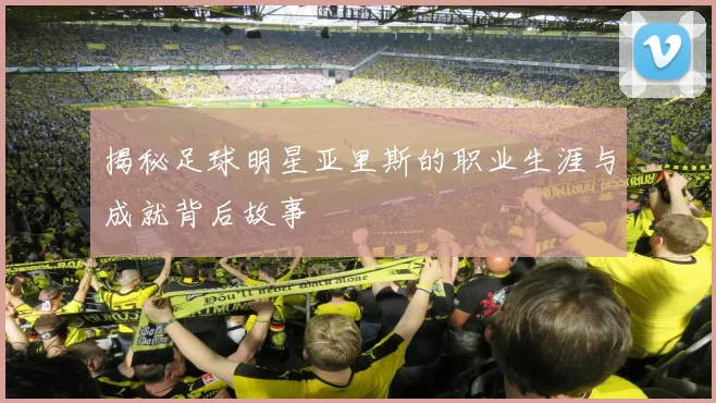 揭秘足球明星亚里斯的职业生涯与成就背后故事