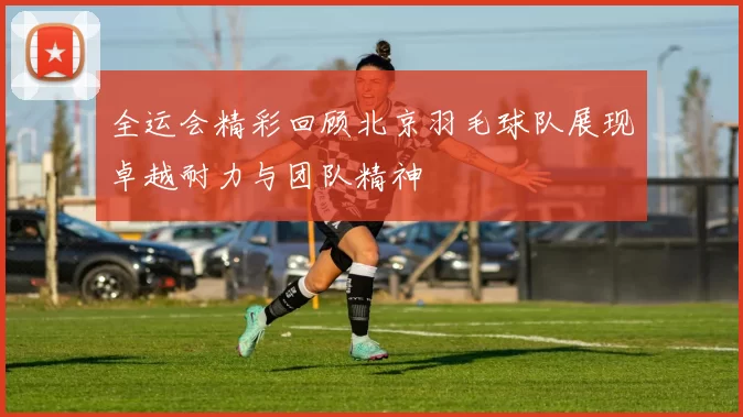 全运会精彩回顾北京羽毛球队展现卓越耐力与团队精神