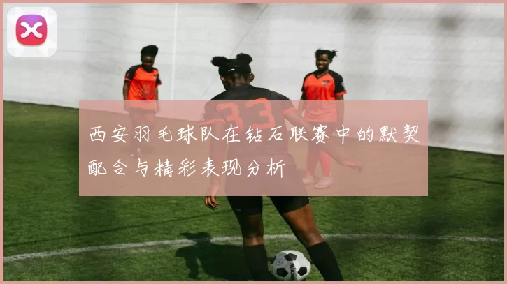 西安羽毛球队在钻石联赛中的默契配合与精彩表现分析