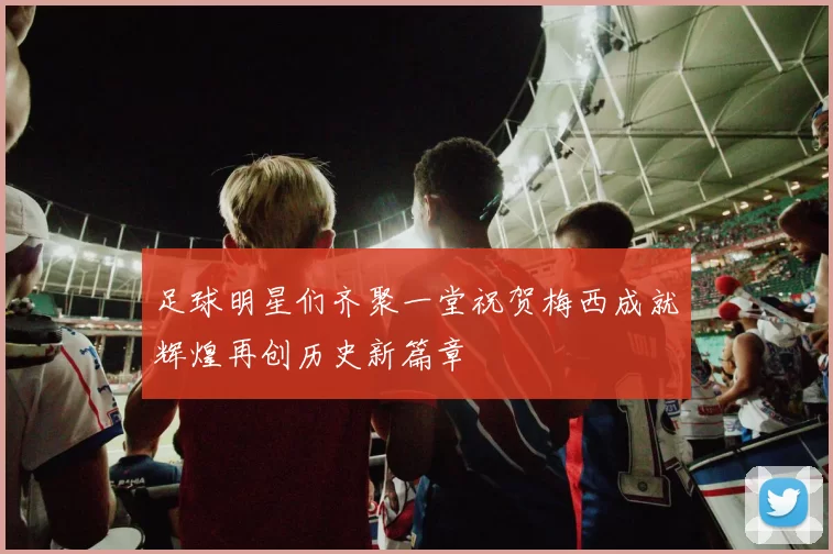 足球明星们齐聚一堂祝贺梅西成就辉煌再创历史新篇章