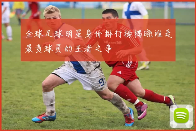 全球足球明星身价排行榜揭晓谁是最贵球员的王者之争
