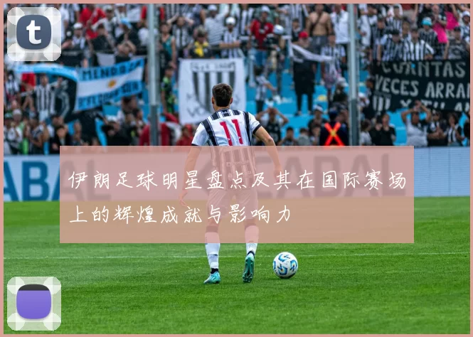 伊朗足球明星盘点及其在国际赛场上的辉煌成就与影响力