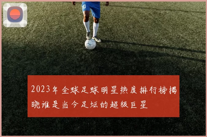 2023年全球足球明星热度排行榜揭晓谁是当今足坛的超级巨星