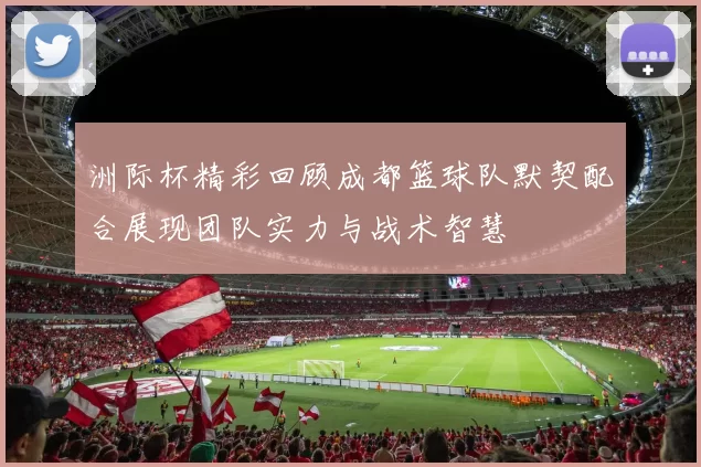 洲际杯精彩回顾成都篮球队默契配合展现团队实力与战术智慧