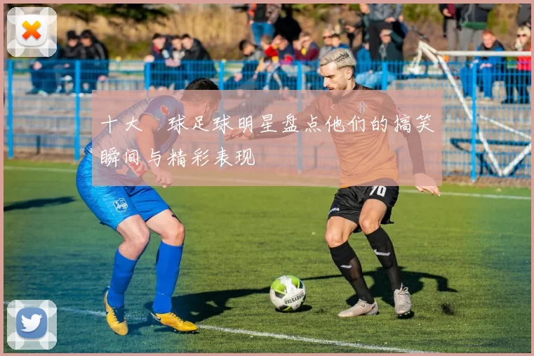 十大囧球足球明星盘点他们的搞笑瞬间与精彩表现