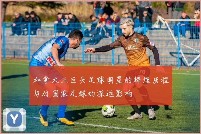 加拿大三巨头足球明星的辉煌历程与对国家足球的深远影响