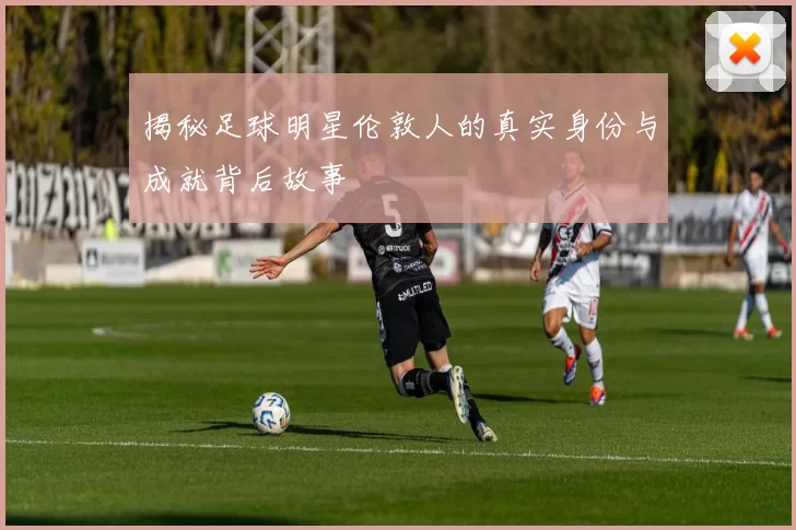 揭秘足球明星伦敦人的真实身份与成就背后故事
