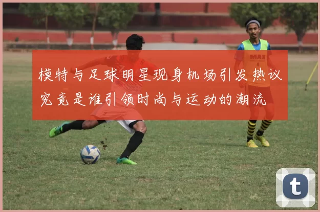 模特与足球明星现身机场引发热议究竟是谁引领时尚与运动的潮流