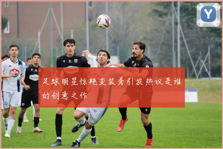足球明星惊艳变装秀引发热议是谁的创意之作