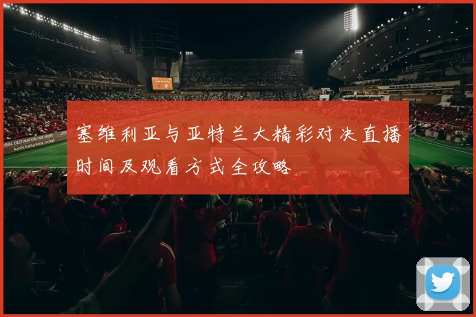 塞维利亚与亚特兰大精彩对决直播时间及观看方式全攻略