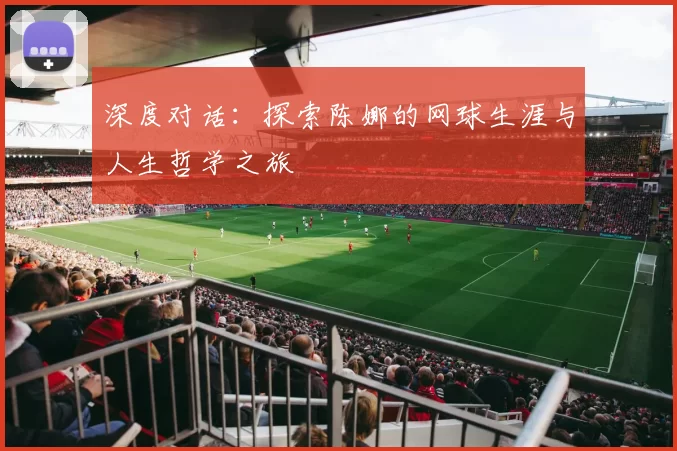 深度对话：探索陈娜的网球生涯与人生哲学之旅