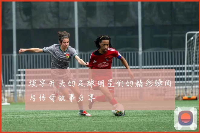 埃字开头的足球明星们的精彩瞬间与传奇故事分享