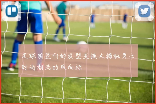 足球明星们的发型变换大揭秘男士时尚潮流的风向标