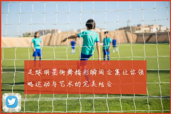 足球明星街舞精彩瞬间合集让你领略运动与艺术的完美结合