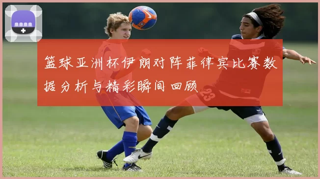 篮球亚洲杯伊朗对阵菲律宾比赛数据分析与精彩瞬间回顾