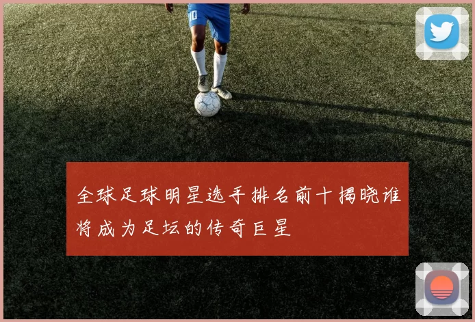 全球足球明星选手排名前十揭晓谁将成为足坛的传奇巨星