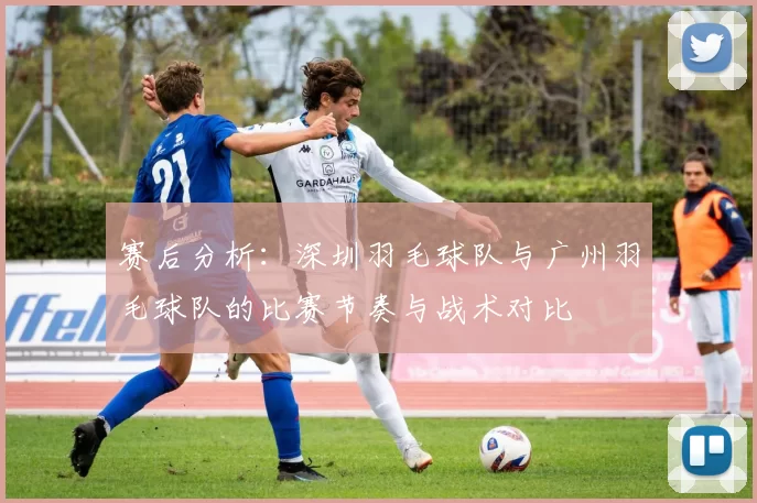 赛后分析：深圳羽毛球队与广州羽毛球队的比赛节奏与战术对比