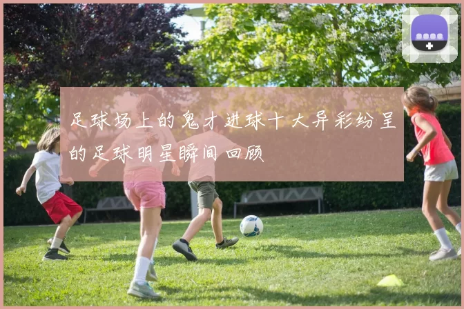足球场上的鬼才进球十大异彩纷呈的足球明星瞬间回顾
