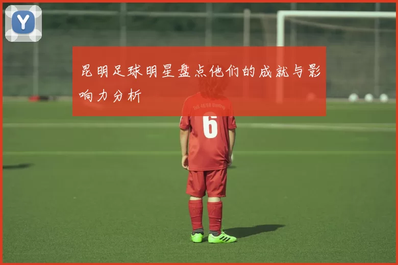 昆明足球明星盘点他们的成就与影响力分析