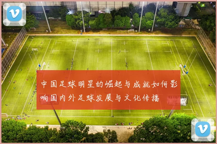 中国足球明星的崛起与成就如何影响国内外足球发展与文化传播