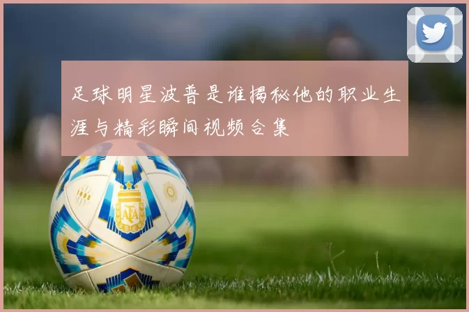足球明星波普是谁揭秘他的职业生涯与精彩瞬间视频合集