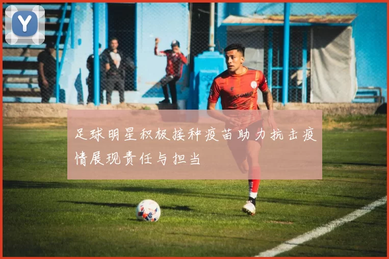 足球明星积极接种疫苗助力抗击疫情展现责任与担当