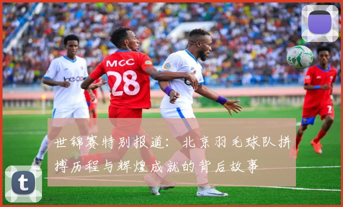 世锦赛特别报道：北京羽毛球队拼搏历程与辉煌成就的背后故事