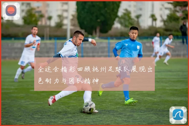 全运会精彩回顾杭州足球队展现出色耐力与团队精神