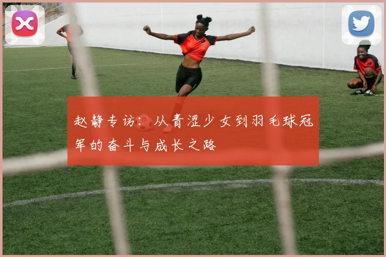 赵静专访：从青涩少女到羽毛球冠军的奋斗与成长之路