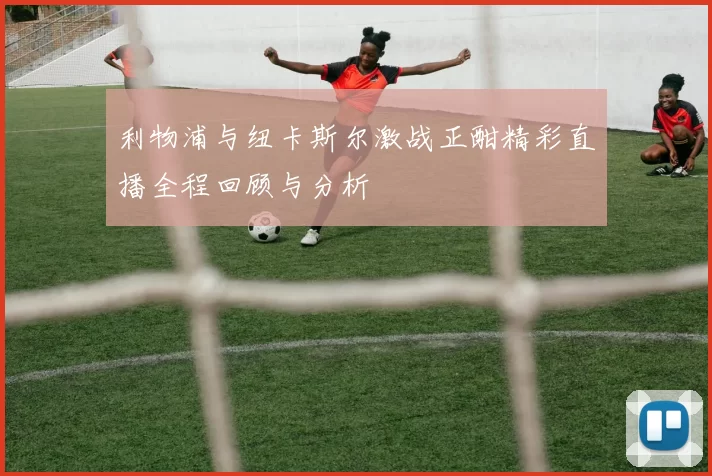 利物浦与纽卡斯尔激战正酣精彩直播全程回顾与分析