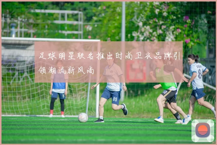 足球明星联名推出时尚卫衣品牌引领潮流新风尚