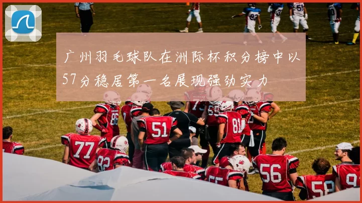 广州羽毛球队在洲际杯积分榜中以57分稳居第一名展现强劲实力