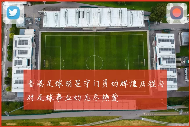 香港足球明星守门员的辉煌历程与对足球事业的无尽热爱