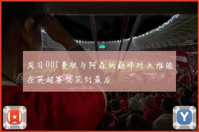 周日001曼联与阿森纳巅峰对决谁能在英超赛场笑到最后