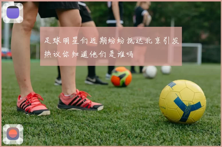 足球明星们近期纷纷抵达北京引发热议你知道他们是谁吗