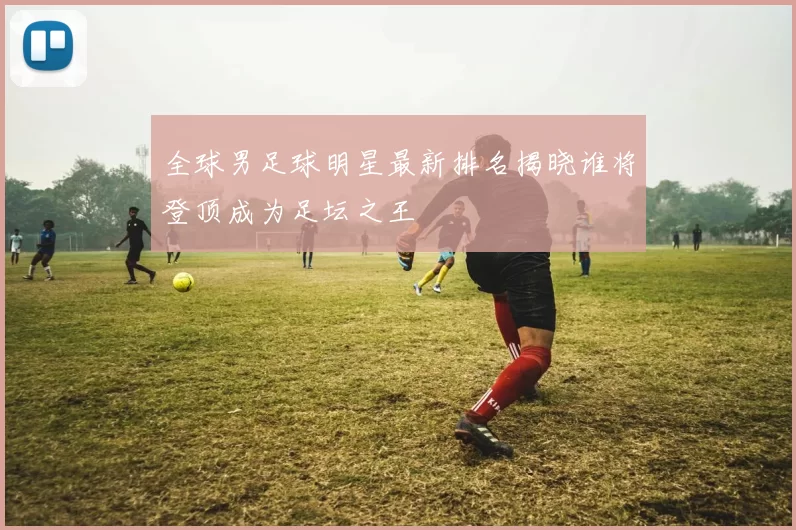 全球男足球明星最新排名揭晓谁将登顶成为足坛之王