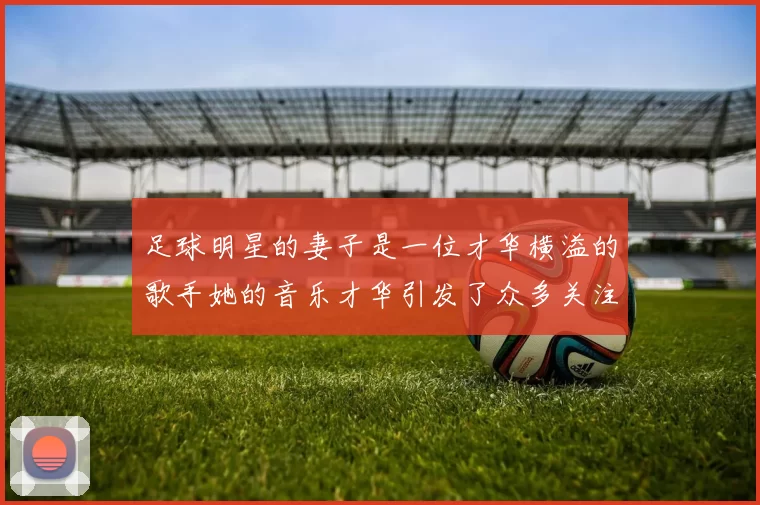 足球明星的妻子是一位才华横溢的歌手她的音乐才华引发了众多关注与喜爱