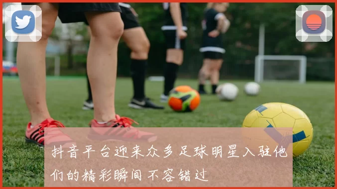 抖音平台迎来众多足球明星入驻他们的精彩瞬间不容错过
