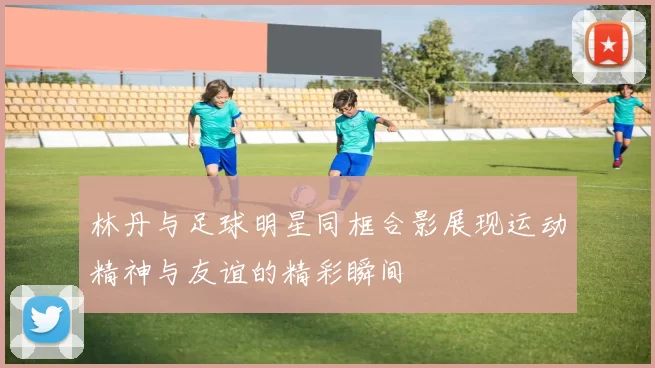 林丹与足球明星同框合影展现运动精神与友谊的精彩瞬间