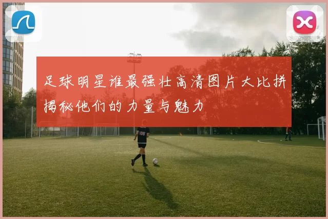 足球明星谁最强壮高清图片大比拼揭秘他们的力量与魅力