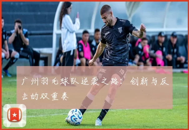 广州羽毛球队逆袭之路：创新与反击的双重奏