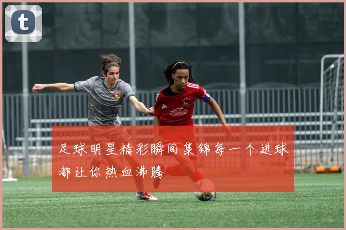 足球明星精彩瞬间集锦每一个进球都让你热血沸腾