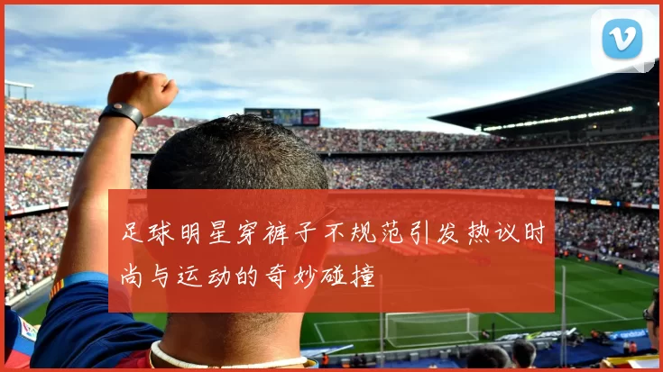 足球明星穿裤子不规范引发热议时尚与运动的奇妙碰撞