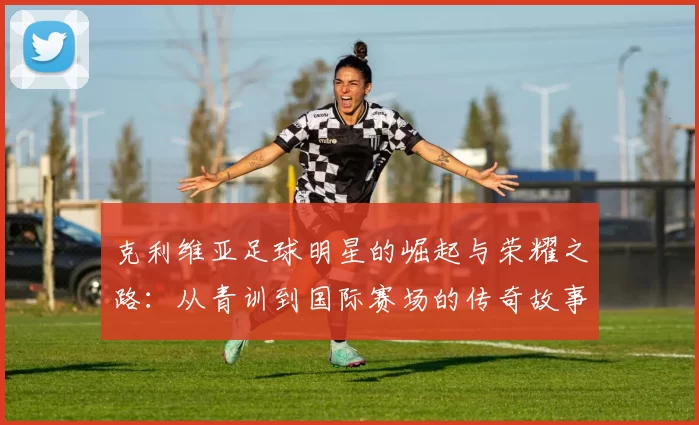 克利维亚足球明星的崛起与荣耀之路：从青训到国际赛场的传奇故事