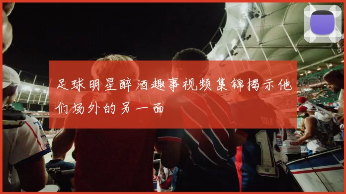 足球明星醉酒趣事视频集锦揭示他们场外的另一面