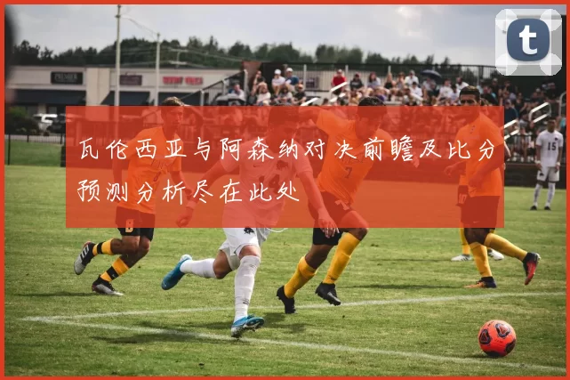 瓦伦西亚与阿森纳对决前瞻及比分预测分析尽在此处
